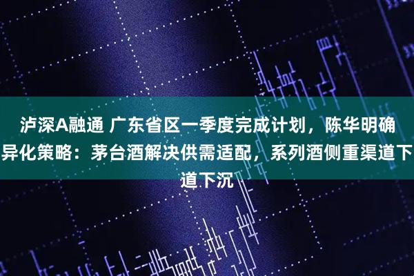 泸深A融通 广东省区一季度完成计划，陈华明确差异化策略：茅台酒解决供需适配，系列酒侧重渠道下沉