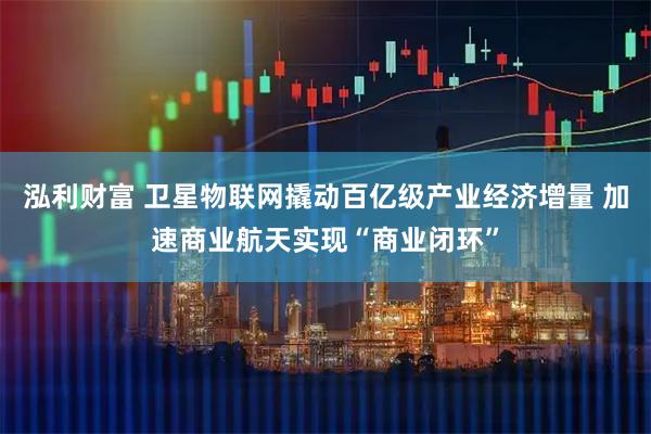 泓利财富 卫星物联网撬动百亿级产业经济增量 加速商业航天实现“商业闭环”