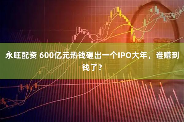 永旺配资 600亿元热钱砸出一个IPO大年,谁赚到钱了?