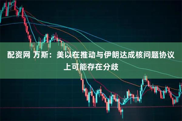 配资网 万斯：美以在推动与伊朗达成核问题协议上可能存在分歧
