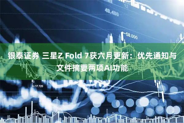 银泰证券 三星Z Fold 7获六月更新：优先通知与文件摘要两项AI功能