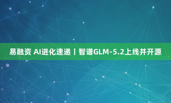 易融资 AI进化速递丨智谱GLM-5.2上线并开源