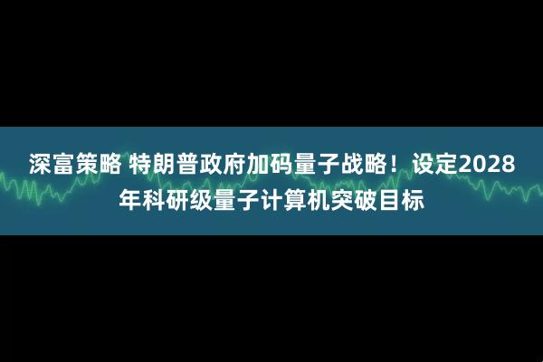 深富策略 特朗普政府加码量子战略！设定2028年科研级量子计算机突破目标