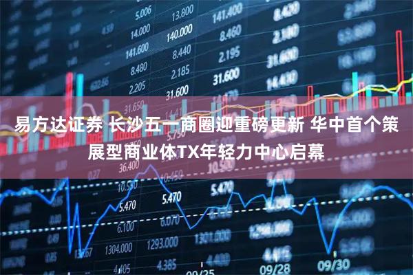 易方达证券 长沙五一商圈迎重磅更新 华中首个策展型商业体TX年轻力中心启幕