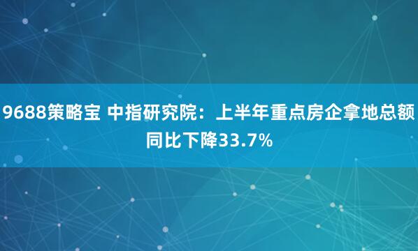9688策略宝 中指研究院：上半年重点房企拿地总额同比下降33.7%