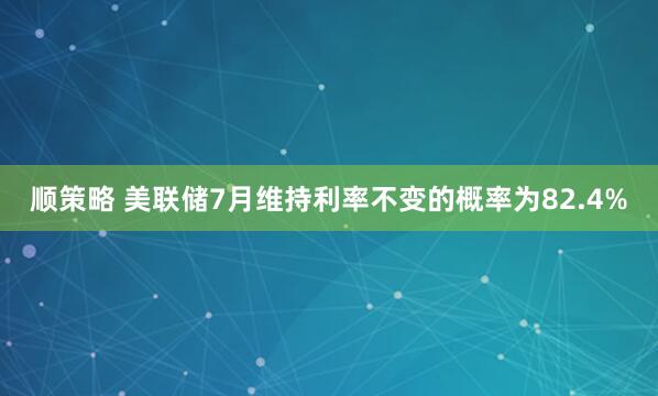 顺策略 美联储7月维持利率不变的概率为82.4%
