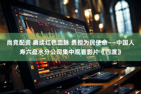 尚竞配资 赓续红色血脉 勇担为民使命——中国人寿六盘水分公司集中观看影片《四渡》