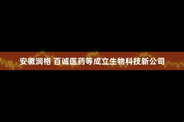 安徽润格 百诚医药等成立生物科技新公司