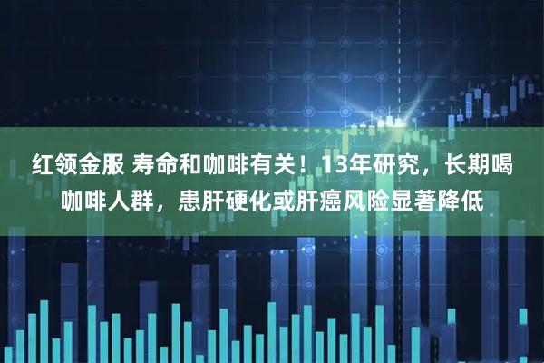红领金服 寿命和咖啡有关！13年研究，长期喝咖啡人群，患肝硬化或肝癌风险显著降低