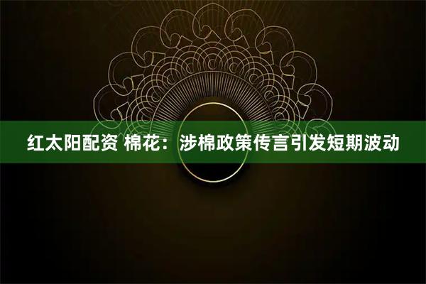 红太阳配资 棉花：涉棉政策传言引发短期波动