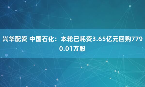 兴华配资 中国石化：本轮已耗资3.65亿元回购7790.01万股
