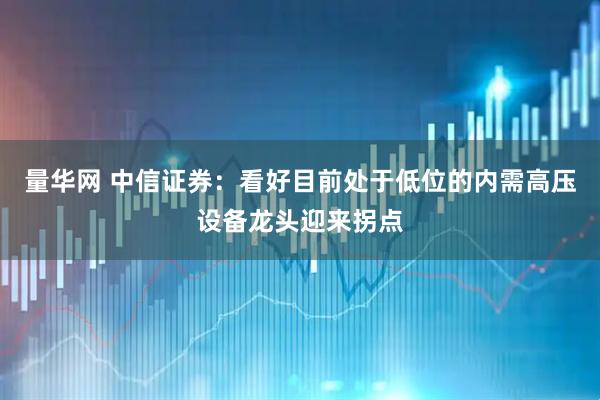 量华网 中信证券：看好目前处于低位的内需高压设备龙头迎来拐点