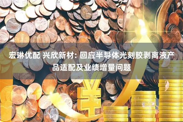 宏琳优配 兴欣新材: 回应半导体光刻胶剥离液产品适配及业绩增量问题