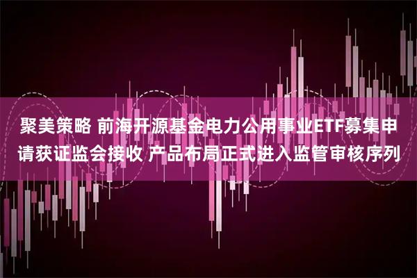 聚美策略 前海开源基金电力公用事业ETF募集申请获证监会接收 产品布局正式进入监管审核序列