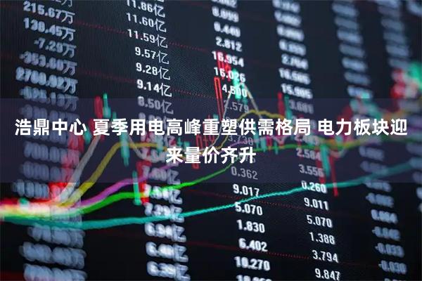 浩鼎中心 夏季用电高峰重塑供需格局 电力板块迎来量价齐升