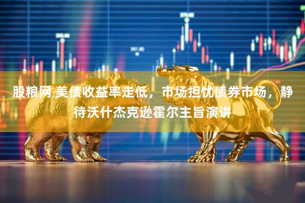 股粮网 美债收益率走低，市场担忧债券市场，静待沃什杰克逊霍尔主旨演讲