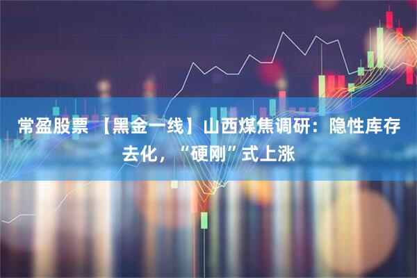 常盈股票 【黑金一线】山西煤焦调研：隐性库存去化，“硬刚”式上涨