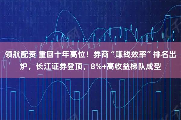 领航配资 重回十年高位！券商“赚钱效率”排名出炉，长江证券登顶，8%+高收益梯队成型